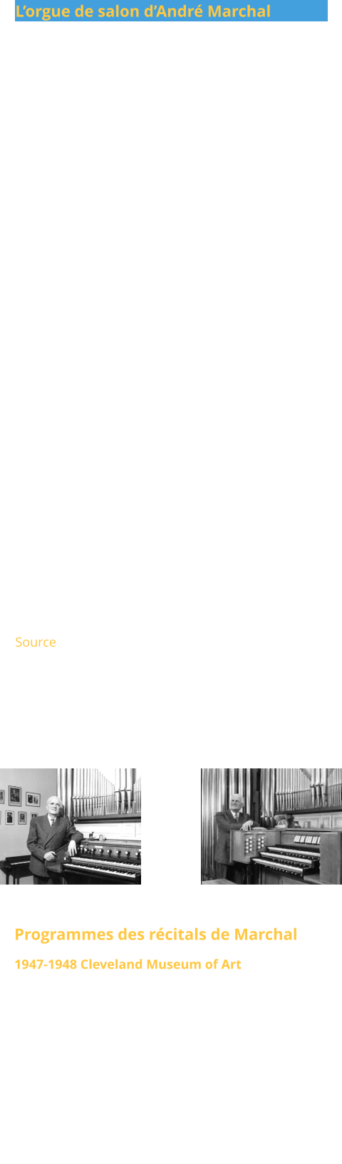 L’orgue de salon d’André Marchal                 L’orgue situé rue Duroc à Paris avait été conçu à l’origine comme instrument de travail quotidien : deux claviers et un pédalier, construit par Gütschenritter. Au fil des années, le répertoire de mon père s’est enrichi, tout comme ses ambitions et le nombre d’amis venus l’écouter. Ainsi, Marchal fit installer dans son studio un orgue de concert à trois claviers. Cette transformation s’est faite progressivement, chaque étape coïncidant avec son retour de tournées internationales. En 1934, la traction du pédalier fut remplacée par une traction électrique, permettant, grâce à l’ajout de 24 tuyaux, l’extension de la soubasse en 32′ acoustique, 16′, 8′, 4′ et 2′. Après la Seconde Guerre mondiale, Victor Gonzalez prit le relais et apporta certaines modifications reflétant les esthétiques de Marchal et de Gonzalez. En 1954, les Marchal agrandirent le studio ainsi que l’orgue. Les sommiers d’origine et la traction mécanique furent conservés, et un troisième clavier, un Positif non expressif, fut ajouté. Ce clavier fut placé sous le Grand Orgue et relié à son sommier par une traction électrique. À cette occasion, l’instrument fut baptisé « Philippe-Emmanuel ». Source  Les photos montrent Marchal à son orgue de maison, avant et après l’agrandissement des années 1950.  Programmes des récitals de Marchal 1947-1948 Cleveland Museum of Art Une série de dix récitals donnés par Marchal en 1947-1948 au Cleveland Museum of Art﻿ intitulée The Large Forms Of Music For Organ﻿. Plus de cent œuvres dans cette série sans aucune répétition. Source - Philip Crozier