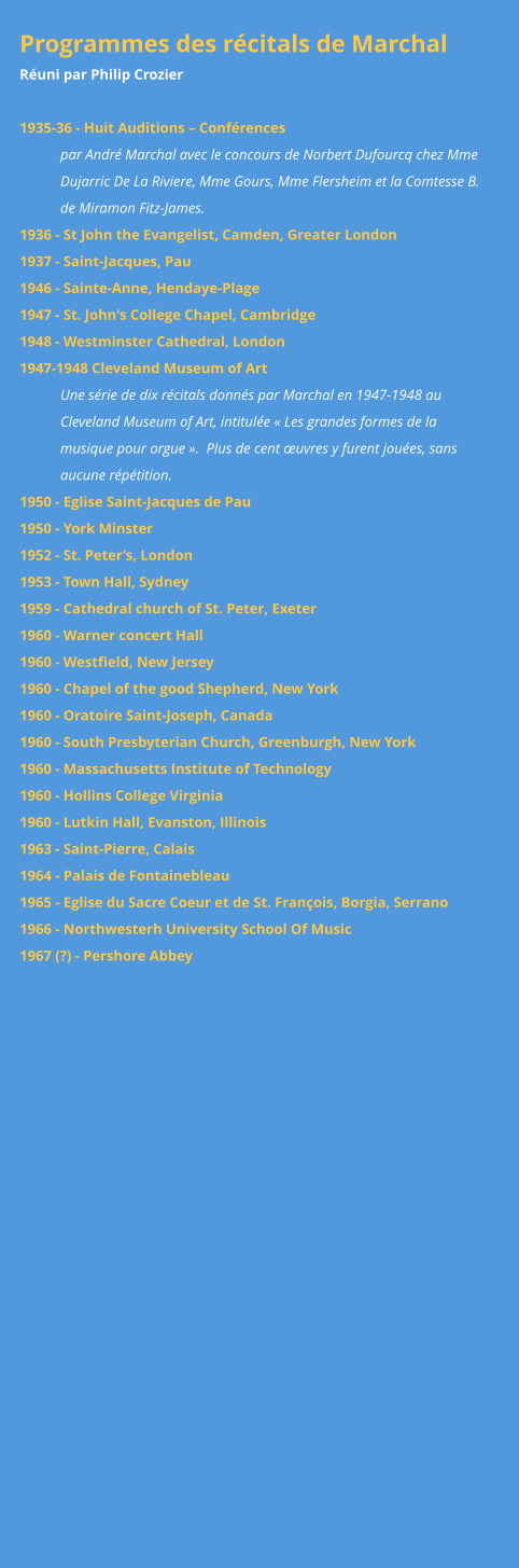 Programmes des récitals de Marchal Réuni par Philip Crozier  1935-36 - Huit Auditions – Conférences  par André Marchal avec le concours de Norbert Dufourcq chez Mme Dujarric De La Riviere, Mme Gours, Mme Flersheim et la Comtesse B. de Miramon Fitz-James. 1936 - St John the Evangelist, Camden, Greater London 1937 - Saint-Jacques, Pau 1946 - Sainte-Anne, Hendaye-Plage 1947 - St. John's College Chapel, Cambridge 1948 - Westminster Cathedral, London 1947-1948 Cleveland Museum of Art Une série de dix récitals donnés par Marchal en 1947-1948 au Cleveland Museum of Art, intitulée « Les grandes formes de la musique pour orgue ».  Plus de cent œuvres y furent jouées, sans aucune répétition. 1950 - Eglise Saint-Jacques de Pau 1950 - York Minster 1952 - St. Peter’s, London 1953 - Town Hall, Sydney 1959 - Cathedral church of St. Peter, Exeter 1960 - Warner concert Hall 1960 - Westfield, New Jersey 1960 - Chapel of the good Shepherd, New York 1960 - Oratoire Saint-Joseph, Canada 1960 - South Presbyterian Church, Greenburgh, New York 1960 - Massachusetts Institute of Technology 1960 - Hollins College Virginia 1960 - Lutkin Hall, Evanston, Illinois 1963 - Saint-Pierre, Calais 1964 - Palais de Fontainebleau 1965 - Eglise du Sacre Coeur et de St. François, Borgia, Serrano 1966 - Northwesterh University School Of Music 1967 (?) - Pershore Abbey